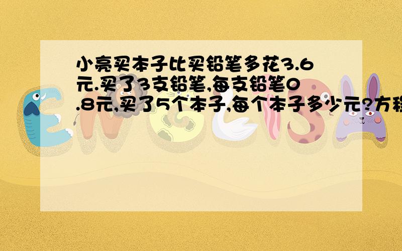 小亮买本子比买铅笔多花3.6元.买了3支铅笔,每支铅笔0.8元,买了5个本子,每个本子多少元?方程解