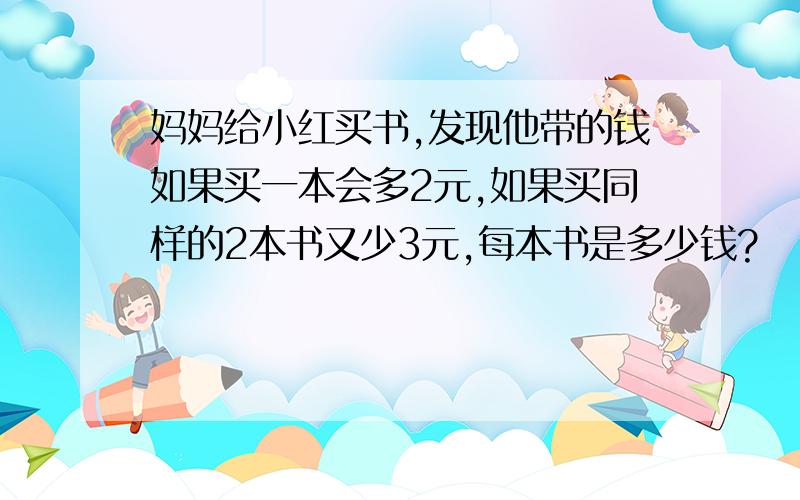 妈妈给小红买书,发现他带的钱如果买一本会多2元,如果买同样的2本书又少3元,每本书是多少钱?