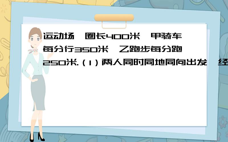 运动场一圈长400米,甲骑车每分行350米,乙跑步每分跑250米.（1）两人同时同地同向出发,经过多长时间首次相遇?又经过都少时间再次相遇?（2）两人同时同地反向出发,经过多长时间首次相遇?又