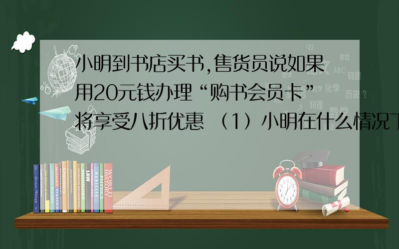 小明到书店买书,售货员说如果用20元钱办理“购书会员卡”将享受八折优惠 （1）小明在什么情况下办“会员卡”与补办卡一样?（2）当小明买标价200元的书时怎样做合算,能省书店钱?