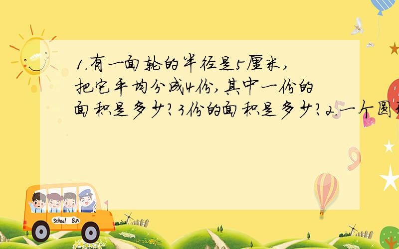 1.有一面轮的半径是5厘米,把它平均分成4份,其中一份的面积是多少?3份的面积是多少?2.一个圆形餐桌的直径是2米,它的周长是多少米?它的面积是多少平方米?如果一个人需要0.5米宽的位置就餐,