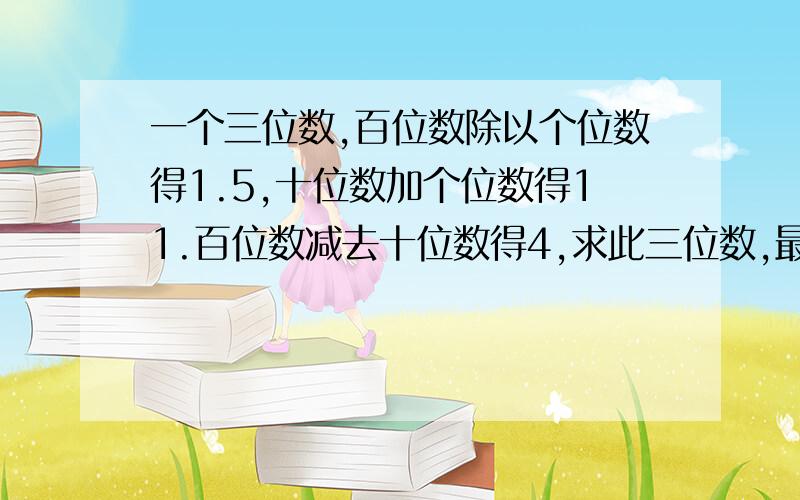 一个三位数,百位数除以个位数得1.5,十位数加个位数得11.百位数减去十位数得4,求此三位数,最好写在纸上