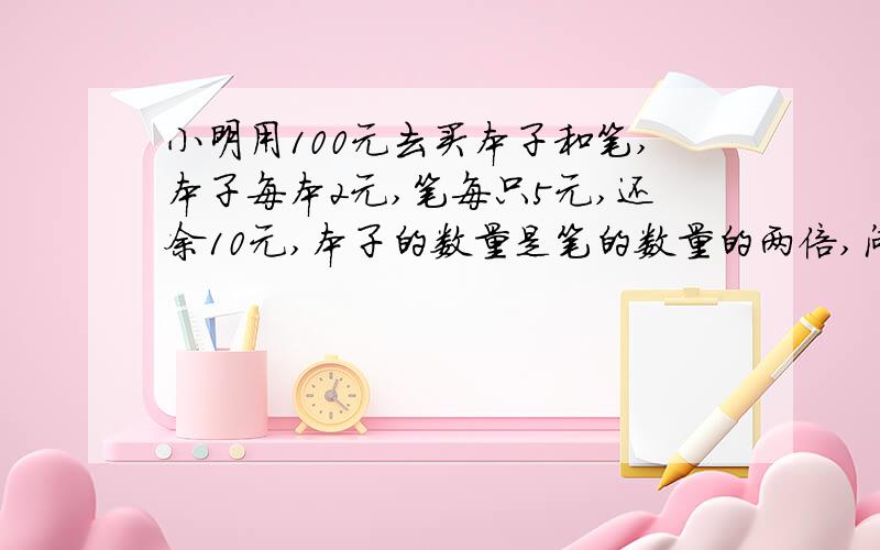 小明用100元去买本子和笔,本子每本2元,笔每只5元,还余10元,本子的数量是笔的数量的两倍,问小明买了几本本子和几只笔?只要方程组,不要答案