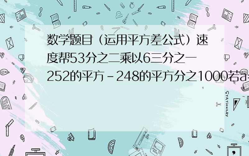 数学题目（运用平方差公式）速度帮53分之二乘以6三分之一252的平方-248的平方分之1000若a=2008分之2007.b=2009分之2008,试不用将分数化小数的方法比较a,b的大小(2+1)(2的平方+1）（2的4次方+1）（2