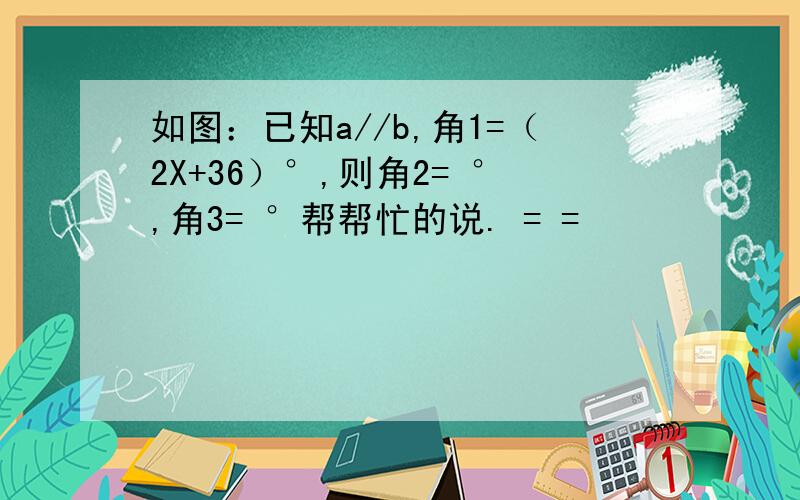 如图：已知a//b,角1=（2X+36）°,则角2= °,角3= °帮帮忙的说. = =