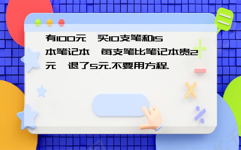 有100元,买10支笔和15本笔记本,每支笔比笔记本贵2元,退了5元.不要用方程.