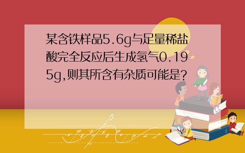 某含铁样品5.6g与足量稀盐酸完全反应后生成氢气0.195g,则其所含有杂质可能是?