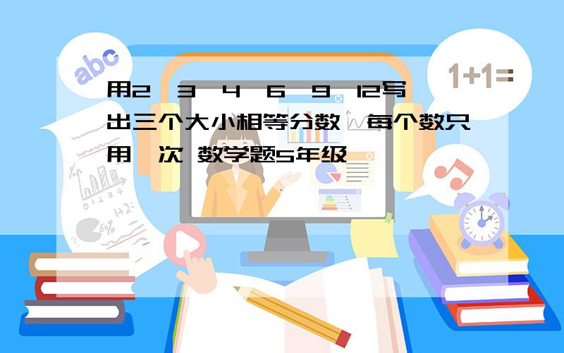 用2、3、4、6、9、12写出三个大小相等分数,每个数只用一次 数学题5年级