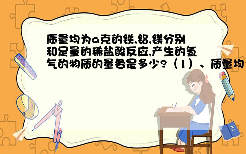 质量均为a克的铁,铝,镁分别和足量的稀盐酸反应,产生的氢气的物质的量各是多少?（1）、质量均为a克的铁,铝,镁分别和足量的稀盐酸反应,产生的氢气的物质的量各是多少?（2）、物质的量均