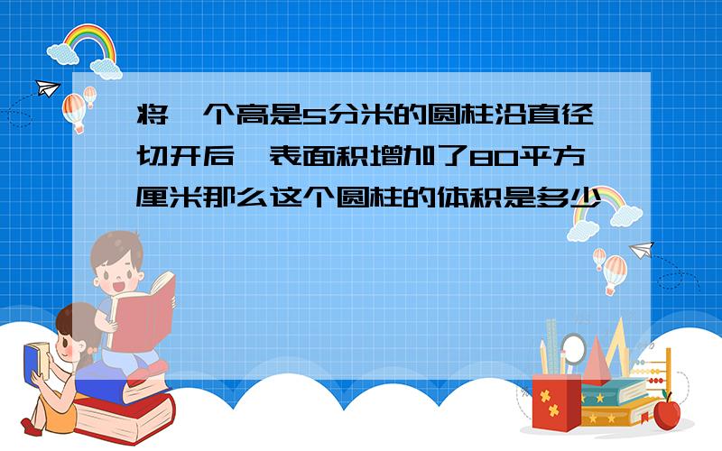 将一个高是5分米的圆柱沿直径切开后,表面积增加了80平方厘米那么这个圆柱的体积是多少