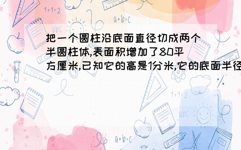 把一个圆柱沿底面直径切成两个半圆柱体,表面积增加了80平方厘米,已知它的高是1分米,它的底面半径是几厘体积是几立方厘米