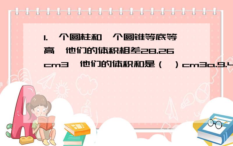 1.一个圆柱和一个圆锥等底等高,他们的体积相差28.26cm3,他们的体积和是（ ）cm3a.9.42 b.12.56c.15.7