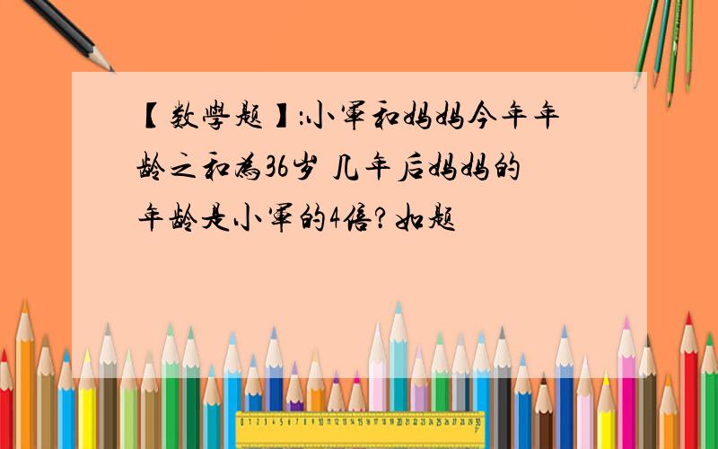 【数学题】：小军和妈妈今年年龄之和为36岁 几年后妈妈的年龄是小军的4倍?如题