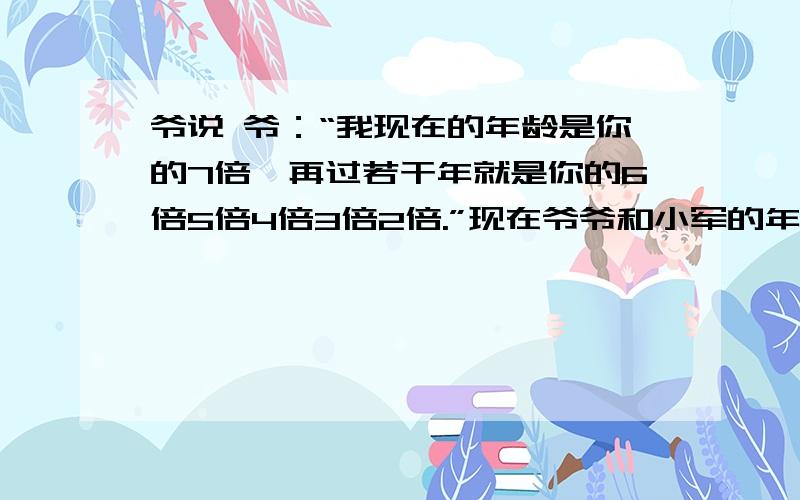 爷说 爷：“我现在的年龄是你的7倍,再过若干年就是你的6倍5倍4倍3倍2倍.”现在爷爷和小军的年龄是多少岁