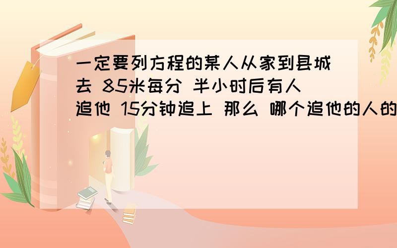 一定要列方程的某人从家到县城去 85米每分 半小时后有人追他 15分钟追上 那么 哪个追他的人的速度是?一定要列方程