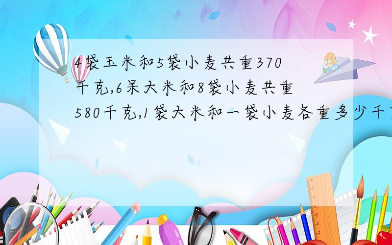 4袋玉米和5袋小麦共重370千克,6呆大米和8袋小麦共重580千克,1袋大米和一袋小麦各重多少千克