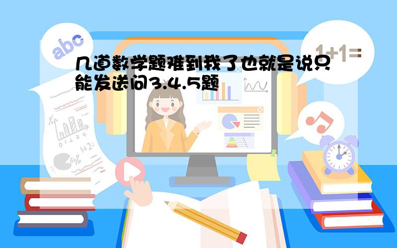 几道数学题难到我了也就是说只能发送问3.4.5题