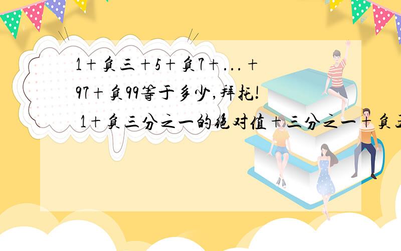 1+负三+5+负7+...+97+负99等于多少,拜托! 1+负三分之一的绝对值+三分之一+负五分之一的绝对值+五分之一+负七分之一的绝对值+七分之一+负九分之一的绝对值等于多少, 接着上面的,尽快尽快!
