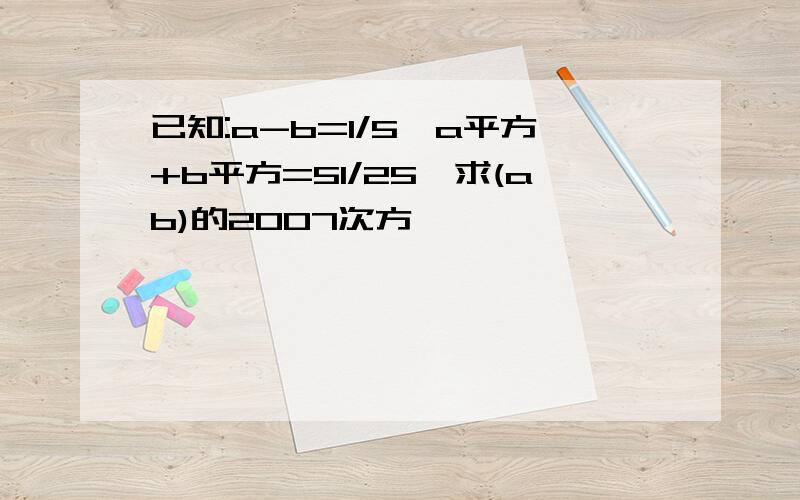 已知:a-b=1/5,a平方+b平方=51/25,求(ab)的2007次方