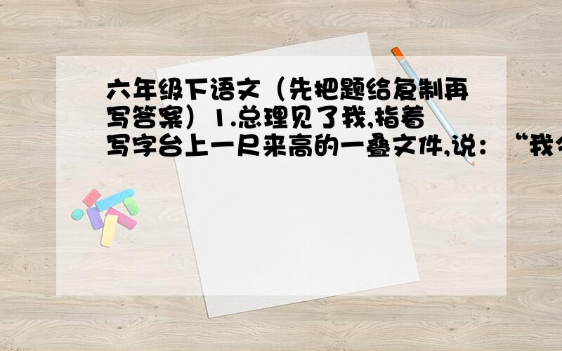 六年级下语文（先把题给复制再写答案）1.总理见了我,指着写字台上一尺来高的一叠文件,说：“我今晚要皮这些文件.你们送来的稿子,我放在最后.”改为第三人称转述句：