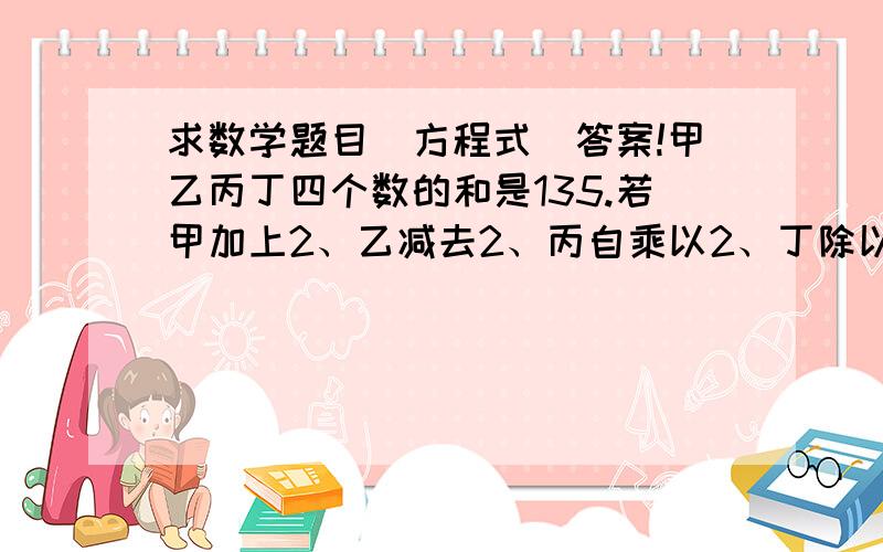 求数学题目（方程式）答案!甲乙丙丁四个数的和是135.若甲加上2、乙减去2、丙自乘以2、丁除以2则这四个数相等.求甲乙丙丁各是多少?（用一元一次方程式解）