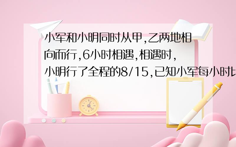 小军和小明同时从甲,乙两地相向而行,6小时相遇,相遇时,小明行了全程的8/15,已知小军每小时比小明慢3/4千米.甲乙两地相距多少千米?要算是,清晰的.