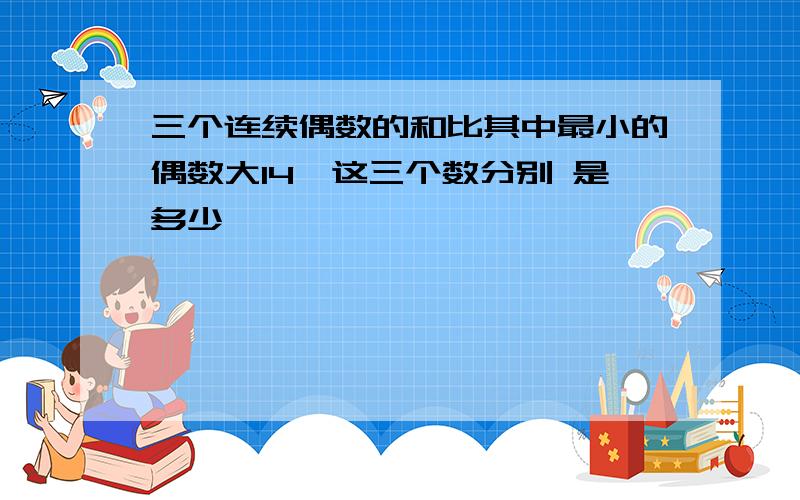 三个连续偶数的和比其中最小的偶数大14,这三个数分别 是多少