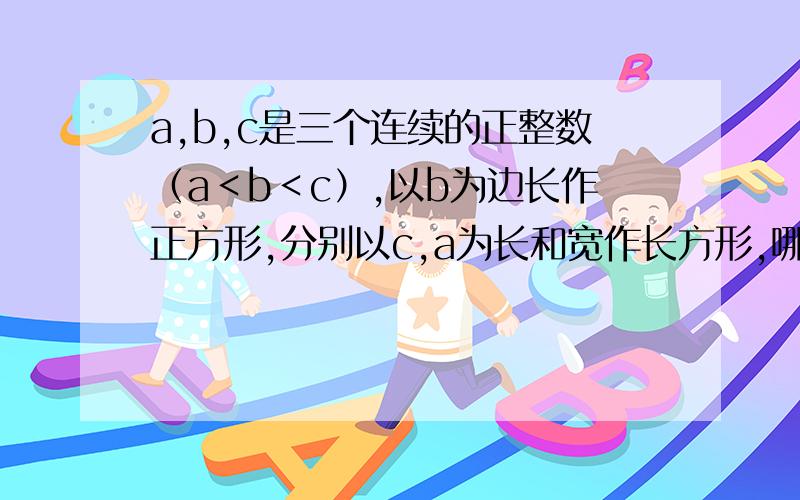 a,b,c是三个连续的正整数（a＜b＜c）,以b为边长作正方形,分别以c,a为长和宽作长方形,哪个图案的面积更大?为什么?