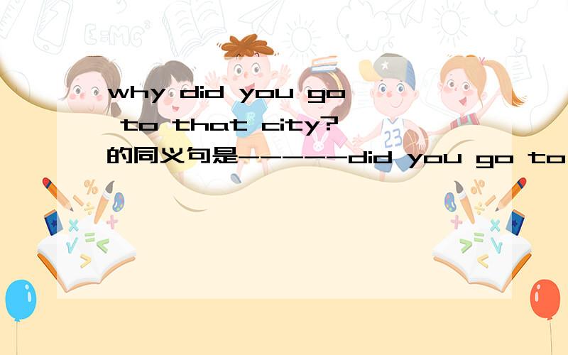 why did you go to that city?的同义句是-----did you go to that city----?