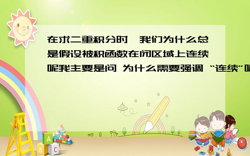 在求二重积分时,我们为什么总是假设被积函数在闭区域上连续呢我主要是问 为什么需要强调 “连续”呢