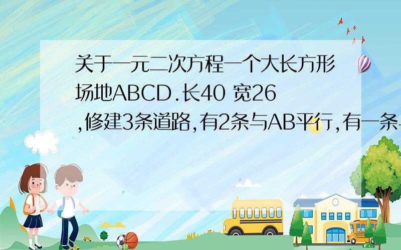 关于一元二次方程一个大长方形场地ABCD.长40 宽26,修建3条道路,有2条与AB平行,有一条与AD平行,其余部分铺设草地,每一部分草地的面积均为144,求道路的宽