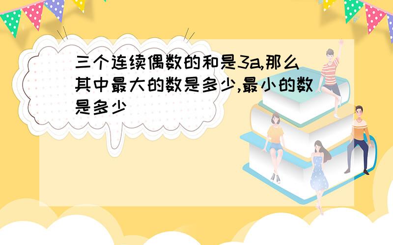 三个连续偶数的和是3a,那么其中最大的数是多少,最小的数是多少