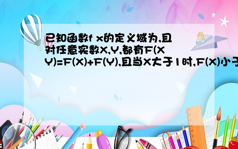 已知函数f x的定义域为,且对任意实数X,Y,都有F(XY)=F(X)+F(Y),且当X大于1时,F(X)小于0求f（x）在（0,正无穷）的单调性