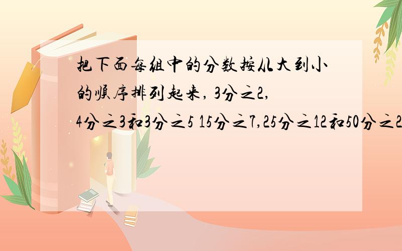 把下面每组中的分数按从大到小的顺序排列起来, 3分之2,4分之3和3分之5 15分之7,25分之12和50分之23.