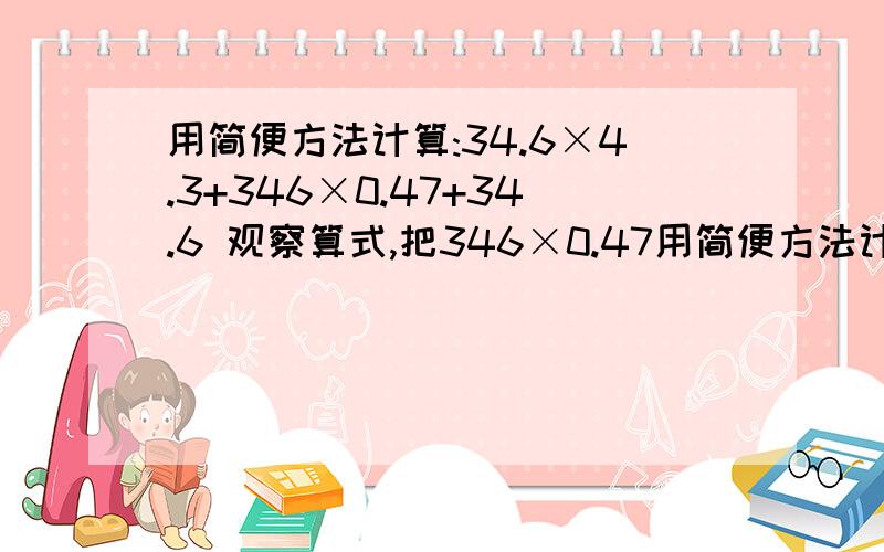 用简便方法计算:34.6×4.3+346×0.47+34.6 观察算式,把346×0.47用简便方法计算:34.6×4.3+346×0.47+34.6观察算式,把346×0.47根据积的变化规律转化为34.6×4.7