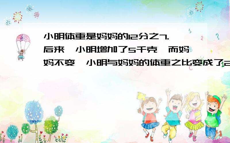 小明体重是妈妈的12分之7.后来,小明增加了5千克,而妈妈不变,小明与妈妈的体重之比变成了2：3小明的体重是妈妈的12分之7.后来,小明的体重增加了5千克,而妈妈的体重不变,小明与妈妈的的体