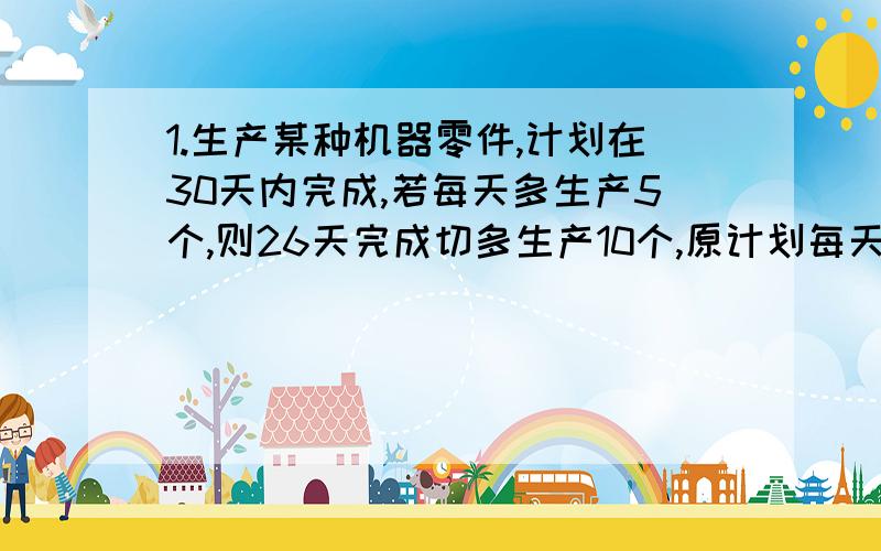 1.生产某种机器零件,计划在30天内完成,若每天多生产5个,则26天完成切多生产10个,原计划每天生产零件多少个?2.甲、乙两火车站相距1280千米,经提速后,列车行驶的速度是原来速度的3.2倍,从甲