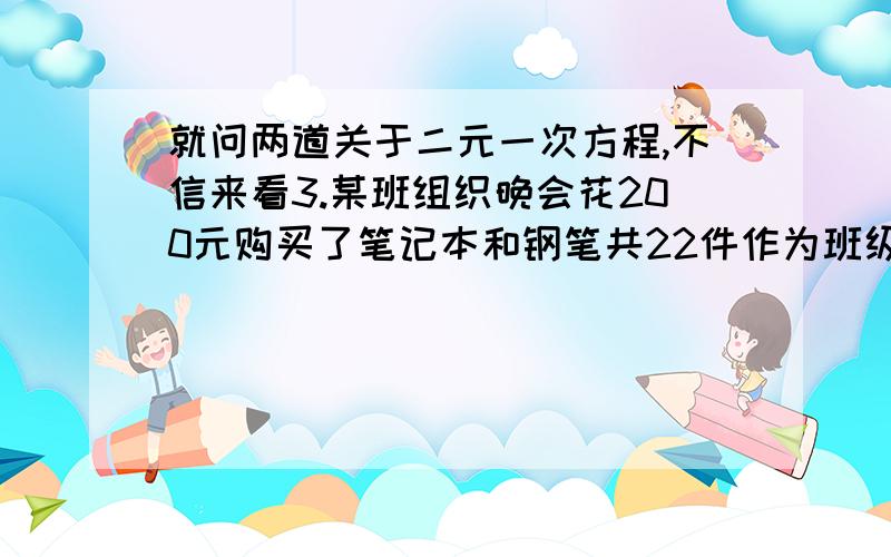 就问两道关于二元一次方程,不信来看3.某班组织晚会花200元购买了笔记本和钢笔共22件作为班级奖品,如果每本笔记本的价格是5元,每支钢笔的价格是14元,那么班委会购买了多少本笔记本、多