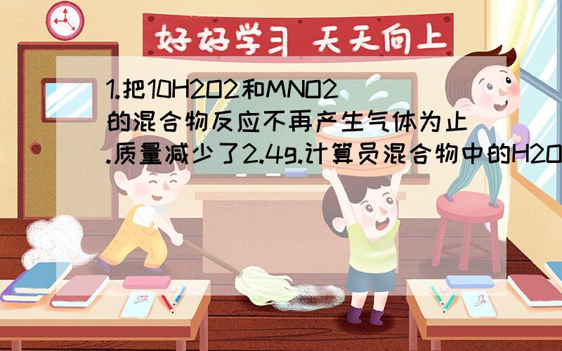 1.把10H2O2和MNO2的混合物反应不再产生气体为止.质量减少了2.4g.计算员混合物中的H2O2的质量分数2.一定量的石灰石与50g的稀盐酸恰好完成反应.生成CO2 .2.2g（1）求参加反应的CaCO3质量（2）盐酸