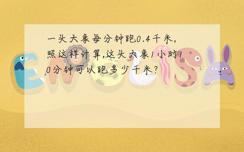 一头大象每分钟跑0.4千米,照这样计算,这头大象1小时10分钟可以跑多少千米?