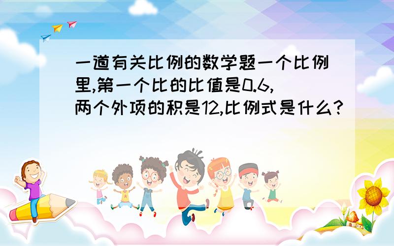 一道有关比例的数学题一个比例里,第一个比的比值是0.6,两个外项的积是12,比例式是什么?