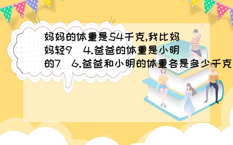 妈妈的体重是54千克,我比妈妈轻9\4.爸爸的体重是小明的7\6.爸爸和小明的体重各是多少千克?