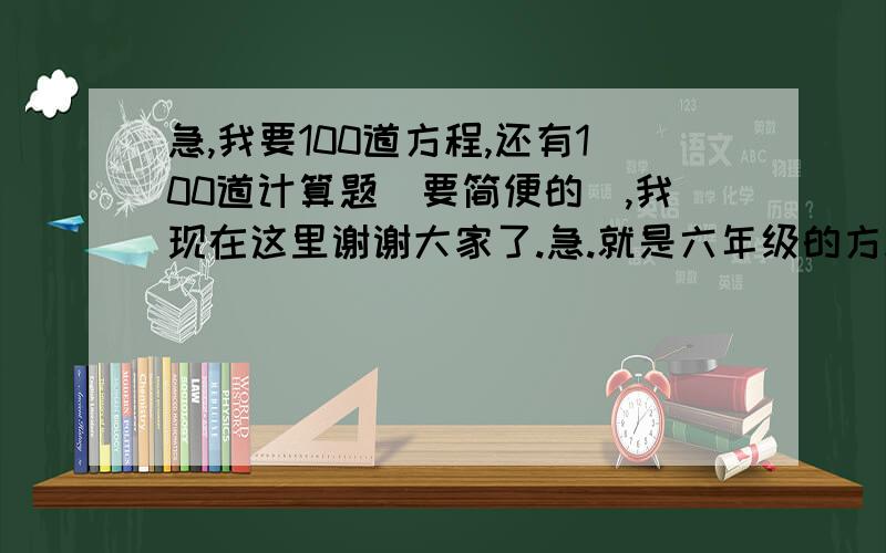 急,我要100道方程,还有100道计算题（要简便的）,我现在这里谢谢大家了.急.就是六年级的方程和简便计算各100道.