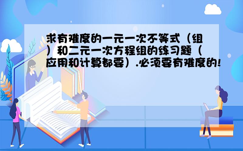 求有难度的一元一次不等式（组）和二元一次方程组的练习题（应用和计算都要）.必须要有难度的!