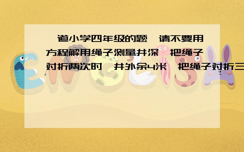 一道小学四年级的题,请不要用方程解用绳子测量井深,把绳子对折两次时,井外余4米,把绳子对折三次时,绳子离井口还差2米,绳子和井深各是多少?