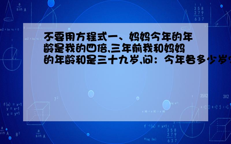 不要用方程式一、妈妈今年的年龄是我的四倍,三年前我和妈妈的年龄和是三十九岁,问：今年各多少岁?二、学校图书馆有连环画一百四十本,故事书一百本,两种书每天各借出四本,多少天后剩