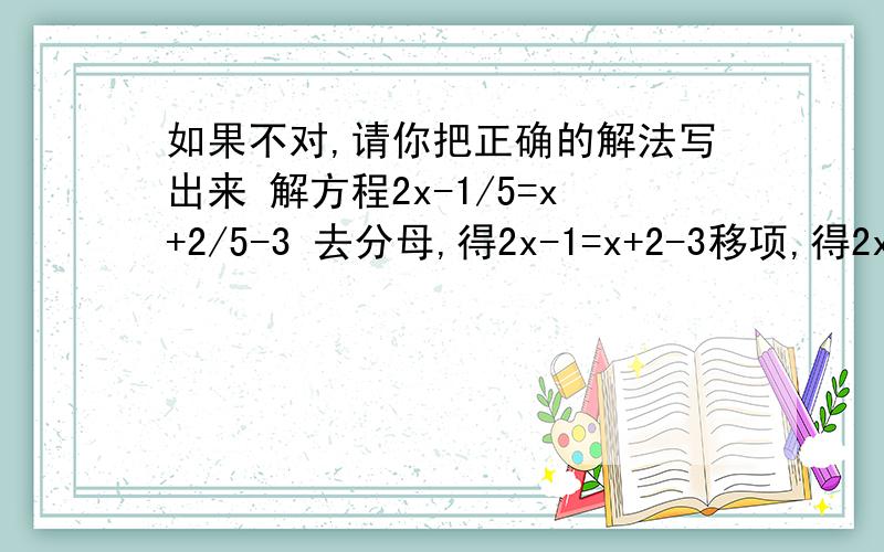 如果不对,请你把正确的解法写出来 解方程2x-1/5=x+2/5-3 去分母,得2x-1=x+2-3移项,得2x-x=2-3+1 合并同类项,得x=0