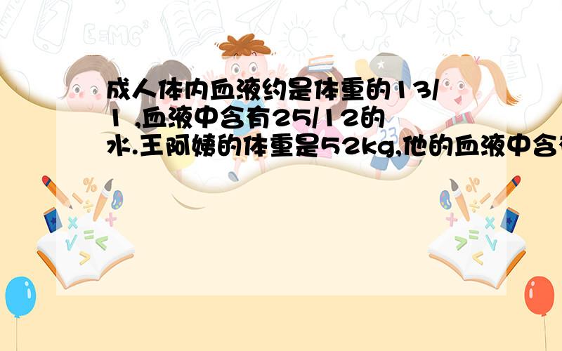 成人体内血液约是体重的13/1 ,血液中含有25/12的水.王阿姨的体重是52kg,他的血液中含有成人体内血液约是体重的13/1,血液中含有25/12的水.王阿姨的体重是52kg,他的血液中含有多少千克水?