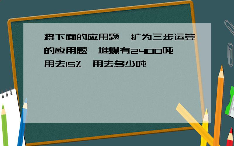 将下面的应用题,扩为三步运算的应用题一堆煤有2400吨,用去15%,用去多少吨