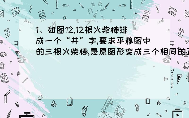 1、如图12,12根火柴棒排成一个“井”字,要求平移图中的三根火柴棒,是原图形变成三个相同的正方形并且没有一根火柴棒剩余（同一根火柴棒只能够移动一次）,你有办法吗?2、已知,如图13是